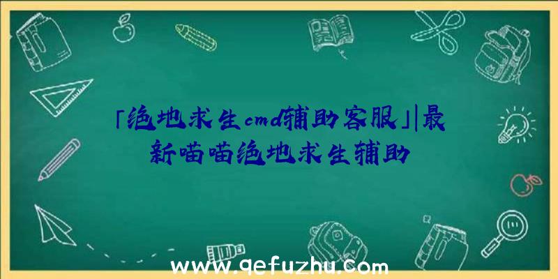 「绝地求生cmd辅助客服」|最新喵喵绝地求生辅助